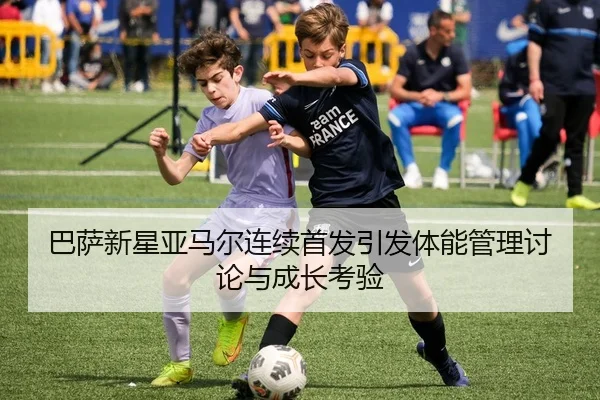 巴萨新星亚马尔连续首发引发体能管理讨论与成长考验
