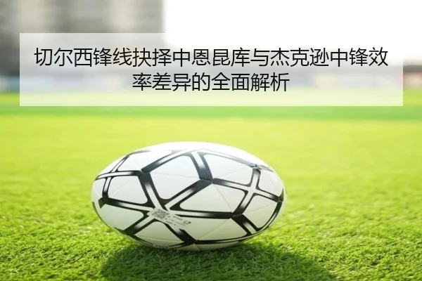 切尔西锋线抉择中恩昆库与杰克逊中锋效率差异的全面解析