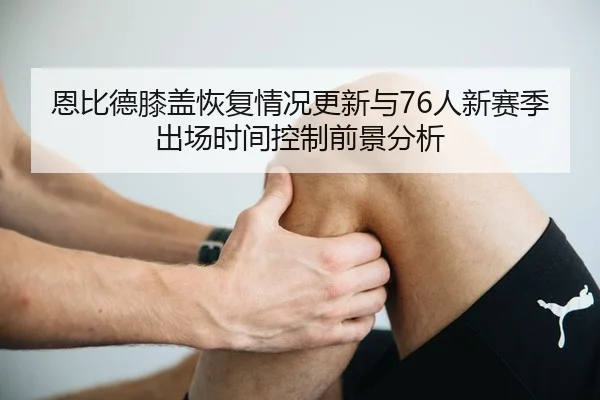 恩比德膝盖恢复情况更新与76人新赛季出场时间控制前景分析 | kaiyun